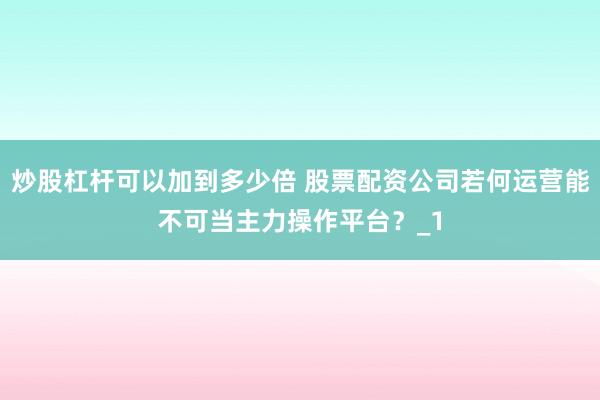 炒股杠杆可以加到多少倍 股票配资公司若何运营能不可当主力操作平台？_1