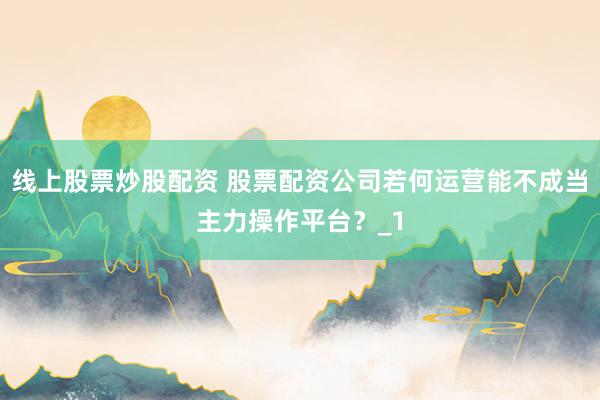 线上股票炒股配资 股票配资公司若何运营能不成当主力操作平台？_1