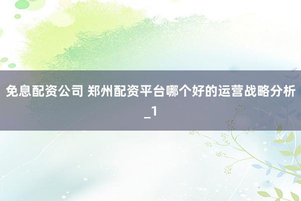 免息配资公司 郑州配资平台哪个好的运营战略分析_1