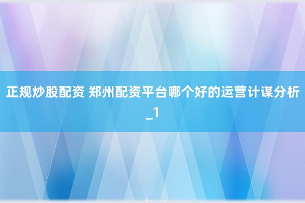 正规炒股配资 郑州配资平台哪个好的运营计谋分析_1