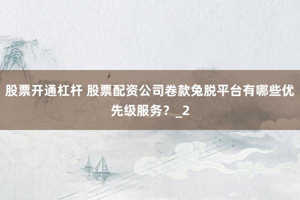 股票开通杠杆 股票配资公司卷款兔脱平台有哪些优先级服务？_2