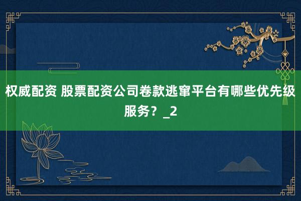 权威配资 股票配资公司卷款逃窜平台有哪些优先级服务？_2