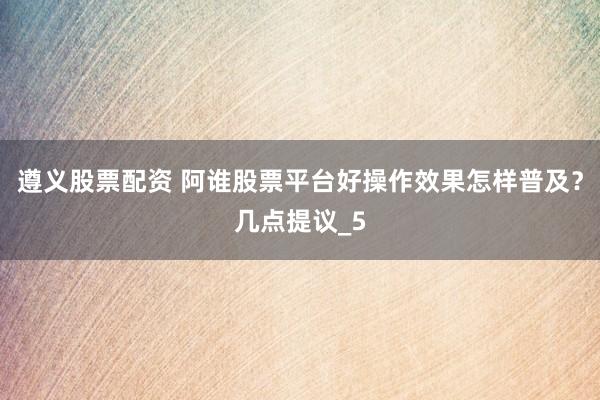 遵义股票配资 阿谁股票平台好操作效果怎样普及？几点提议_5