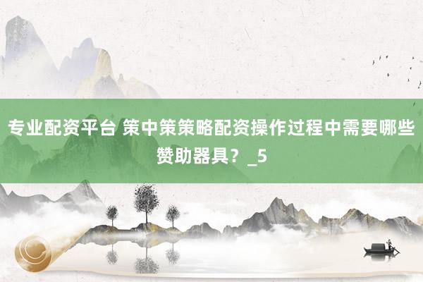 专业配资平台 策中策策略配资操作过程中需要哪些赞助器具？_5