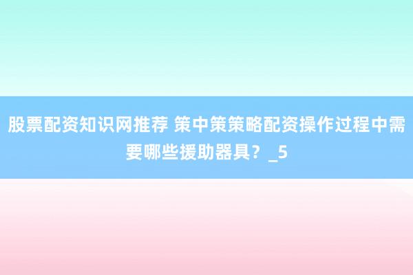 股票配资知识网推荐 策中策策略配资操作过程中需要哪些援助器具？_5