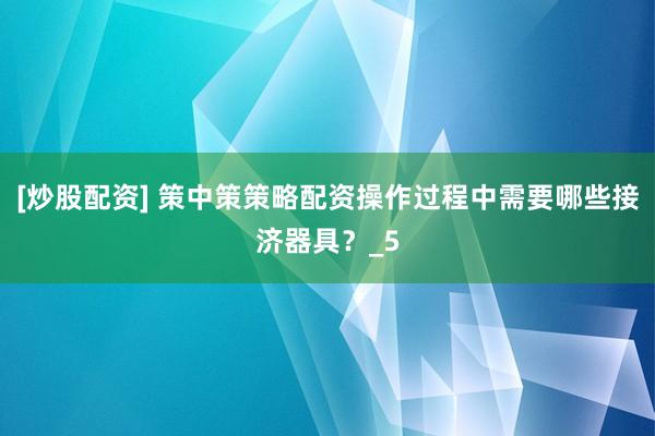[炒股配资] 策中策策略配资操作过程中需要哪些接济器具？_5