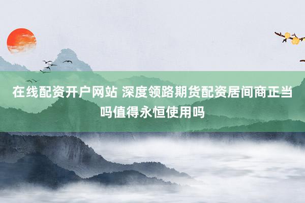 在线配资开户网站 深度领路期货配资居间商正当吗值得永恒使用吗