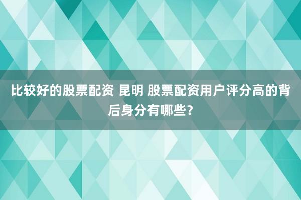 比较好的股票配资 昆明 股票配资用户评分高的背后身分有哪些？