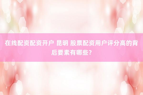 在线配资配资开户 昆明 股票配资用户评分高的背后要素有哪些？