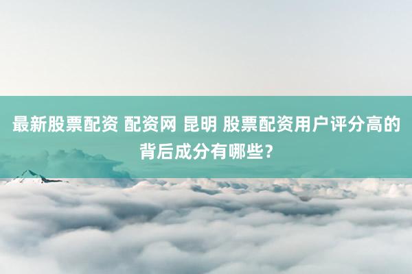 最新股票配资 配资网 昆明 股票配资用户评分高的背后成分有哪些？