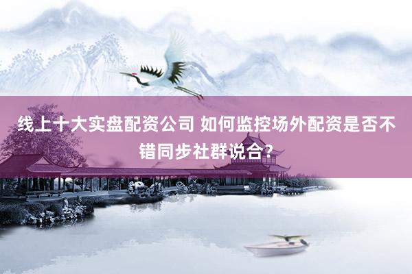 线上十大实盘配资公司 如何监控场外配资是否不错同步社群说合？