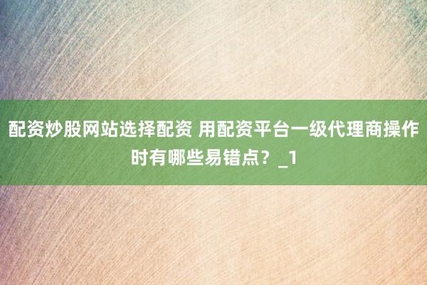 配资炒股网站选择配资 用配资平台一级代理商操作时有哪些易错点？_1