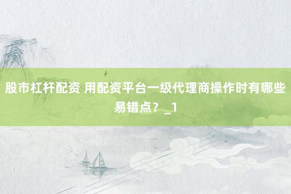 股市杠杆配资 用配资平台一级代理商操作时有哪些易错点？_1