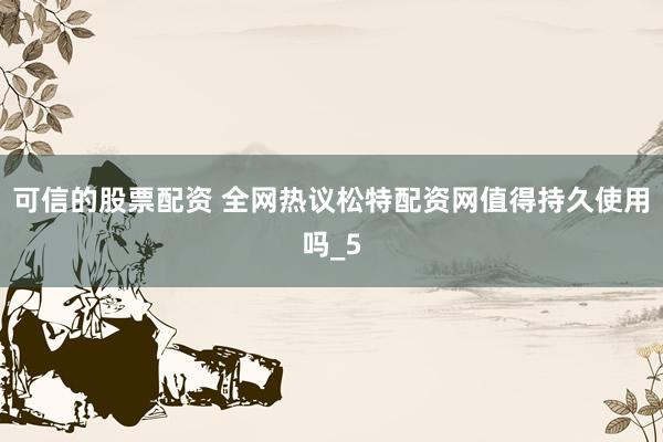可信的股票配资 全网热议松特配资网值得持久使用吗_5