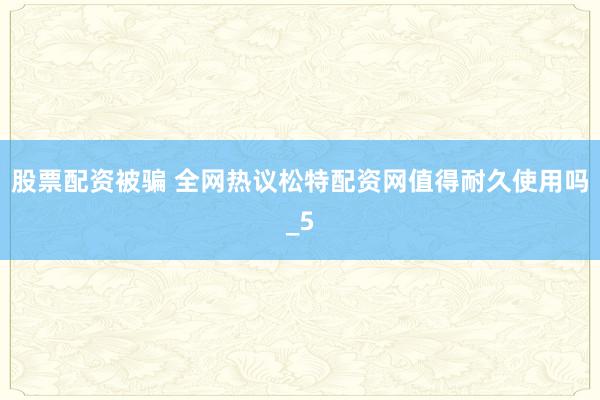 股票配资被骗 全网热议松特配资网值得耐久使用吗_5
