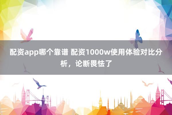 配资app哪个靠谱 配资1000w使用体验对比分析，论断畏怯了