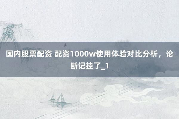 国内股票配资 配资1000w使用体验对比分析，论断记挂了_1