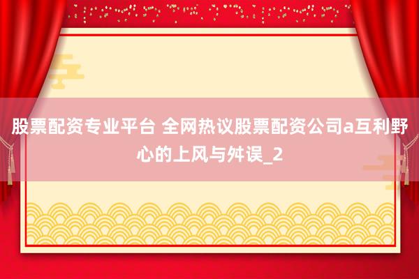 股票配资专业平台 全网热议股票配资公司a互利野心的上风与舛误_2
