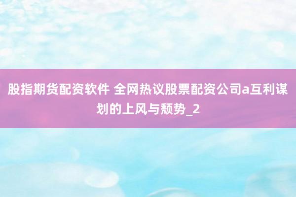 股指期货配资软件 全网热议股票配资公司a互利谋划的上风与颓势_2