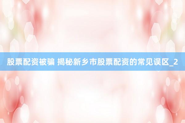 股票配资被骗 揭秘新乡市股票配资的常见误区_2