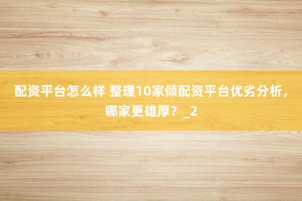 配资平台怎么样 整理10家倾配资平台优劣分析，哪家更雄厚？_2