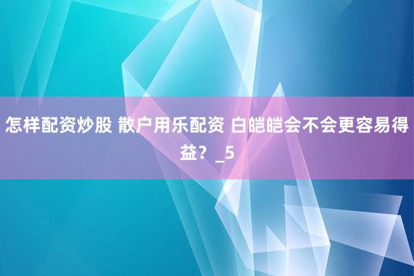 怎样配资炒股 散户用乐配资 白皑皑会不会更容易得益？_5