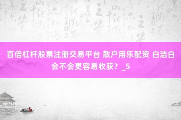 百倍杠杆股票注册交易平台 散户用乐配资 白洁白会不会更容易收获？_5