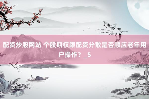 配资炒股网站 个股期权跟配资分散是否顺应老年用户操作？_5