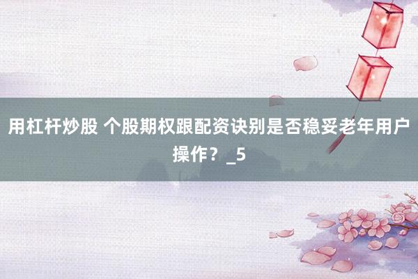 用杠杆炒股 个股期权跟配资诀别是否稳妥老年用户操作？_5
