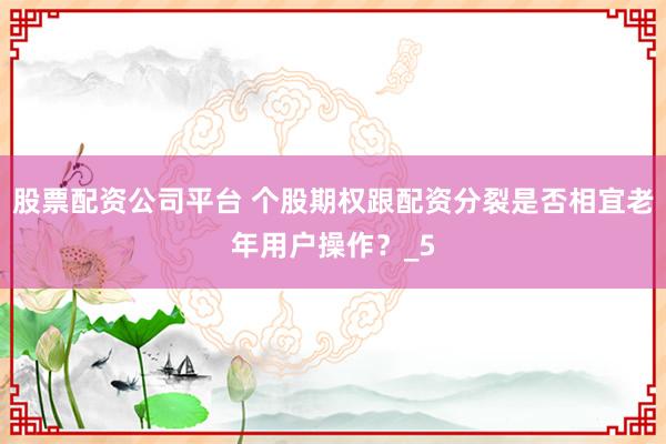 股票配资公司平台 个股期权跟配资分裂是否相宜老年用户操作？_5