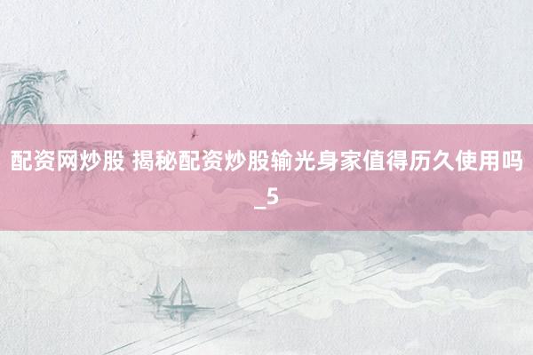 配资网炒股 揭秘配资炒股输光身家值得历久使用吗_5