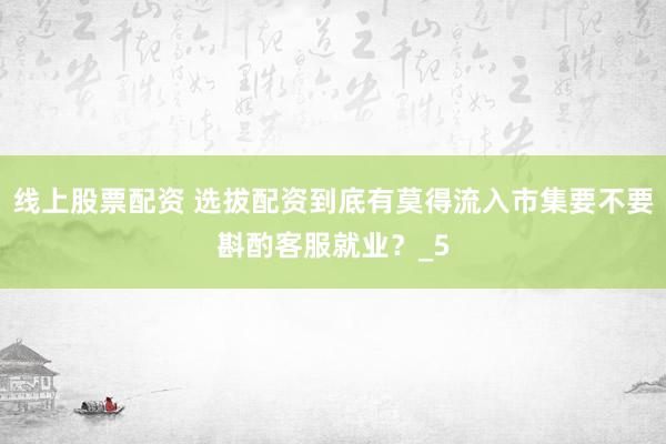 线上股票配资 选拔配资到底有莫得流入市集要不要斟酌客服就业？_5