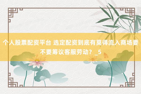 个人股票配资平台 选定配资到底有莫得流入商场要不要筹议客服劳动？_5