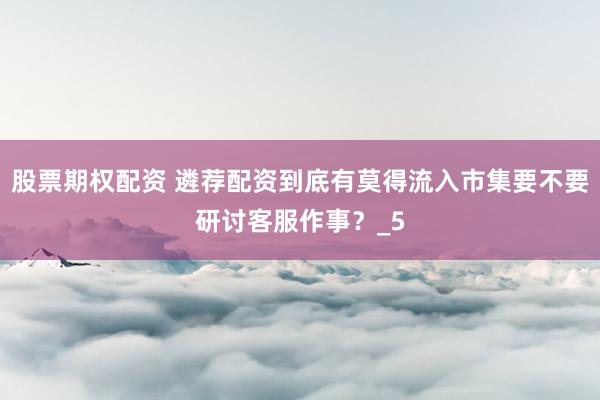 股票期权配资 遴荐配资到底有莫得流入市集要不要研讨客服作事？_5