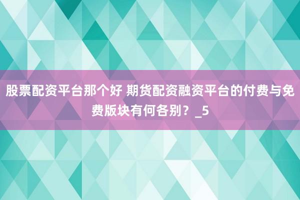 股票配资平台那个好 期货配资融资平台的付费与免费版块有何各别？_5