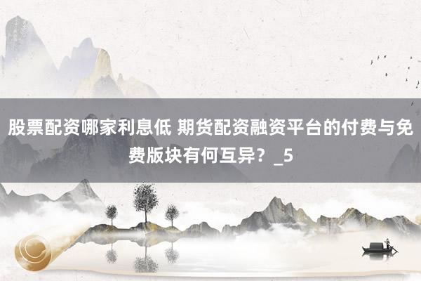 股票配资哪家利息低 期货配资融资平台的付费与免费版块有何互异？_5