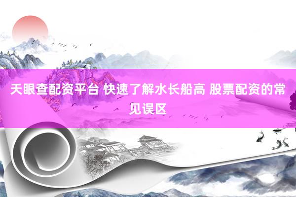 天眼查配资平台 快速了解水长船高 股票配资的常见误区