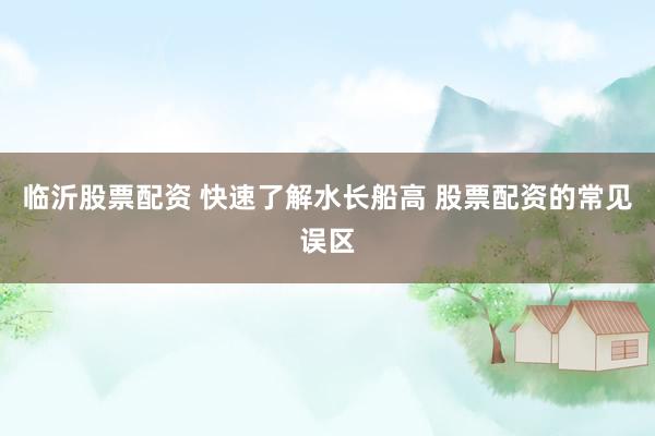 临沂股票配资 快速了解水长船高 股票配资的常见误区