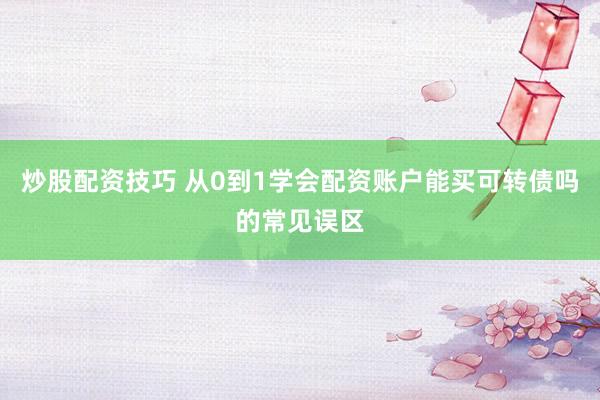 炒股配资技巧 从0到1学会配资账户能买可转债吗的常见误区