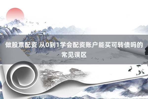 做股票配资 从0到1学会配资账户能买可转债吗的常见误区