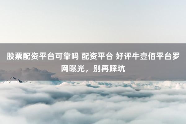 股票配资平台可靠吗 配资平台 好评牛壹佰平台罗网曝光，别再踩坑
