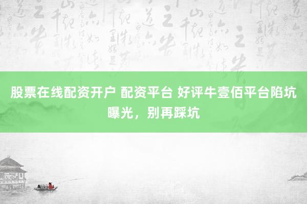股票在线配资开户 配资平台 好评牛壹佰平台陷坑曝光，别再踩坑