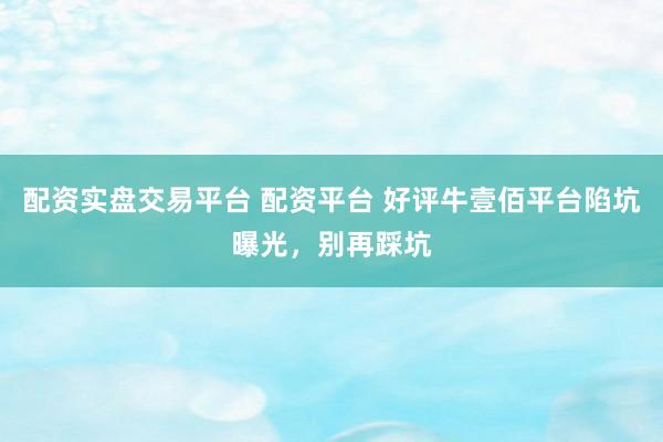 配资实盘交易平台 配资平台 好评牛壹佰平台陷坑曝光，别再踩坑
