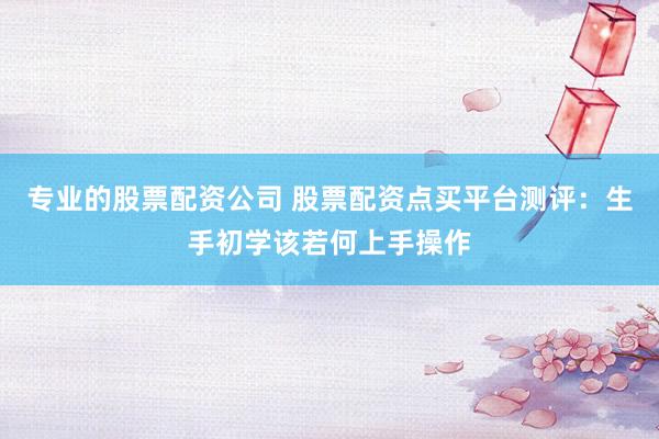 专业的股票配资公司 股票配资点买平台测评：生手初学该若何上手操作