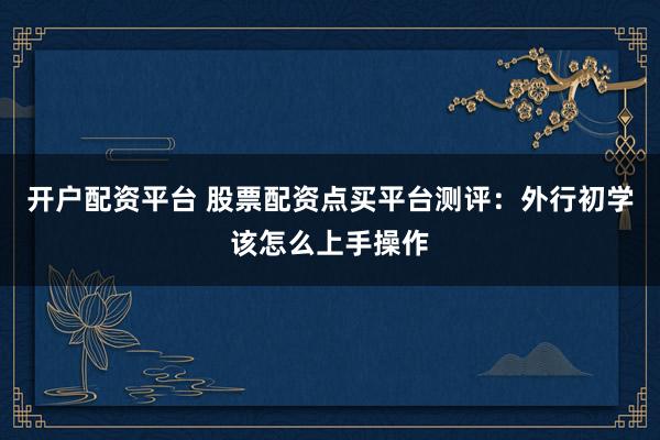 开户配资平台 股票配资点买平台测评：外行初学该怎么上手操作