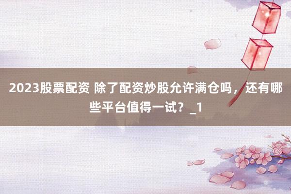 2023股票配资 除了配资炒股允许满仓吗，还有哪些平台值得一试？_1