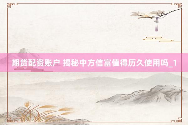 期货配资账户 揭秘中方信富值得历久使用吗_1