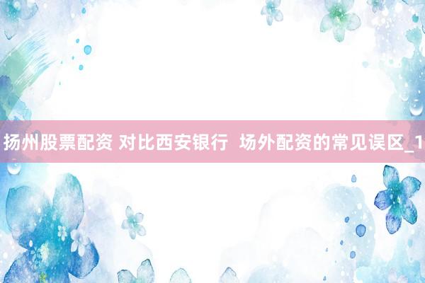 扬州股票配资 对比西安银行  场外配资的常见误区_1