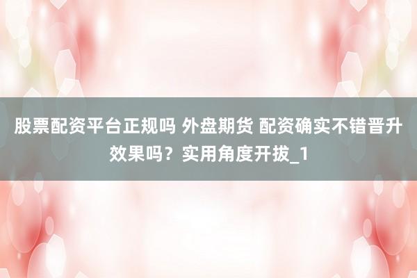 股票配资平台正规吗 外盘期货 配资确实不错晋升效果吗？实用角度开拔_1