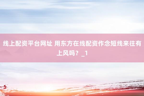 线上配资平台网址 用东方在线配资作念短线来往有上风吗？_1